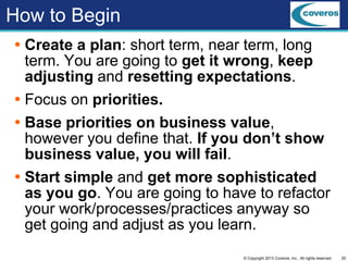 20© Copyright 2013 Coveros, Inc.. All rights reserved.
How to Begin
 Create a plan: short term, near term, long
term. You are going to get it wrong, keep
adjusting and resetting expectations.
 Focus on priorities.
 Base priorities on business value,
however you define that. If you don’t show
business value, you will fail.
 Start simple and get more sophisticated
as you go. You are going to have to refactor
your work/processes/practices anyway so
get going and adjust as you learn.
 