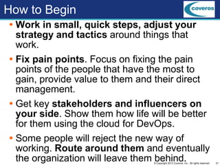 21© Copyright 2013 Coveros, Inc.. All rights reserved.
How to Begin
 Work in small, quick steps, adjust your
strategy and tactics around things that
work.
 Fix pain points. Focus on fixing the pain
points of the people that have the most to
gain, provide value to them and their direct
management.
 Get key stakeholders and influencers on
your side. Show them how life will be better
for them using the cloud for DevOps.
 Some people will reject the new way of
working. Route around them and eventually
the organization will leave them behind.
 