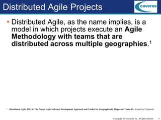5© Copyright 2013 Coveros, Inc.. All rights reserved.
Distributed Agile Projects
 Distributed Agile, as the name implies, is a
model in which projects execute an Agile
Methodology with teams that are
distributed across multiple geographies.1
1. . Distributed Agile, DH2A: The Proven Agile Software Development Approach and Toolkit for Geographically Dispersed Teams By: Upadrista Venkatesh
 