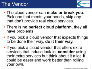 9© Copyright 2013 Coveros, Inc.. All rights reserved.
The Vendor
 The cloud vendor can make or break you.
Pick one that meets your needs, skip any
that don’t provide real cloud services.
 There is no perfect cloud platform, they all
have problems.
 If you pick a cloud vendor that expects things
to be done their way, do it their way.
 If you pick a cloud vendor that offers extra
services that induce lock-in, consider using
their extra services but think about it a lot. It
could be easer and work better than rolling
your own.
 