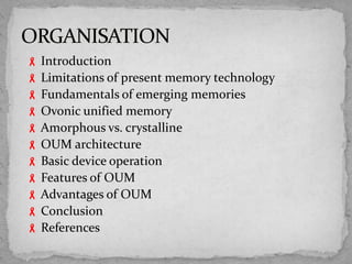  Introduction
 Limitations of present memory technology
 Fundamentals of emerging memories
 Ovonic unified memory
 Amorphous vs. crystalline
 OUM architecture
 Basic device operation
 Features of OUM
 Advantages of OUM
 Conclusion
 References
 