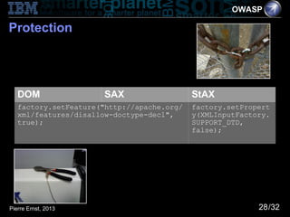 OWASP

Protection




   DOM                SAX                   StAX
   factory.setFeature("http://apache.org/   factory.setPropert
   xml/features/disallow-doctype-decl",     y(XMLInputFactory.
   true);                                   SUPPORT_DTD,
                                            false);




Pierre Ernst, 2013                                         28/32
 
