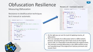 18
Resistance to deobfuscation techniques
be it manual or automatic
Obfuscation Resilience
Measuring Obfuscation
Rename all + Comment removal
• On the right you can see the result of applying rename_all
obfuscation.
• This is an example of an obfuscation which is 100% resilient,
because, assuming that you don’t have access to the original
source code, it’s impossible to tell what were the original names.
• The comment removal obfuscation is also 100% resilient as you
can’t possibly know if the original form had any comments and
recover them
 