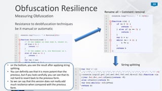 19
Resistance to deobfuscation techniques
be it manual or automatic
Obfuscation Resilience
Measuring Obfuscation
Rename all + Comment removal
String splitting• on the bottom, you see the result after applying string
splitting.
• You can definitly see that it is more potent than the
previous, but if you look carefully, you can see that its
not hard to revert back to the previous form.
• So we can say that this version does not really add
much resilience when compared with the previous
form.
 