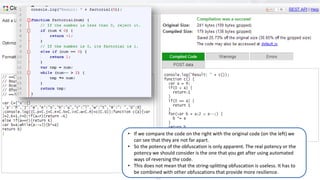 22
• If we compare the code on the right with the original code (on the left) we
can see that they are not far apart.
• So the potency of the obfuscation is only apparent. The real potency or the
potency we should consider is the one that you get after using automated
ways of reversing the code.
• This does not mean that the string-splitting obfuscation is useless. It has to
be combined with other obfuscations that provide more resilience.
 