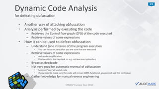 23
• Another way of attacking obfuscation
• Analysis performed by executing the code
– Retrieves the Control flow graph (CFG) of the code executed
– Retrieve values of some expressions
• How it can be used to defeat obfuscation
– Understand (one instance of) the program execution
• You can focus on parts that you are sure that are executed
– Retrieve values of some expressions
• Aids code simplification
• Find needle in the haystack => e.g. retrieve encryption key
– Bypasses deadcode
– Not very good for automatic reversal of obfuscation
• May not “see” all useful code
• If you need to make sure the code will remain 100% functional, you cannot use this technique
– Gather knowledge for manual reverse engineering
Dynamic Code Analysis
for defeating obfuscation
OWASP Europe Tour 2013
 