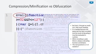 30
Compression/Minification vs Obfuscation
• But look, it has got an eval()
on it. Not much stealthy.
• It is needed because the
javascript has been encoded
and the result of decoding it
must be evaluated in
runtime.
• When encoding is used,
there is always a decoding
function somehwere.
• The real questions is: Is it
resilient ?
 