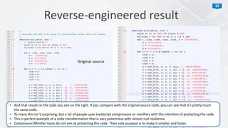 32
Reverse-engineered result
Original source
• And that results in the code you see on the right. If you compare with the original source code, you can see that it’s pretty much
the same code.
• To many this isn’t surprising, but a lot of people uses JavaScript compressors or minifiers with the intention of protecting the code.
• This is perfect example of a code transformation that is very potent but with almost null resilience.
• Compressor/Minifier tools do not aim at protecting the code. Their sole purpose is to make it smaller and faster.
 