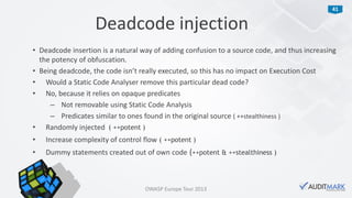 41
• Deadcode insertion is a natural way of adding confusion to a source code, and thus increasing
the potency of obfuscation.
• Being deadcode, the code isn’t really executed, so this has no impact on Execution Cost
• Would a Static Code Analyser remove this particular dead code?
• No, because it relies on opaque predicates
– Not removable using Static Code Analysis
– Predicates similar to ones found in the original source ( ++stealthiness )
• Randomly injected ( ++potent )
• Increase complexity of control flow ( ++potent )
• Dummy statements created out of own code (++potent & ++stealthiness )
Deadcode injection
OWASP Europe Tour 2013
 