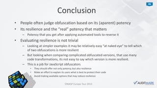 46
• People often judge obfuscation based on its (aparent) potency
• Its resilience and the “real” potency that matters
– Potency that you get after applying automated tools to reverse it
• Evaluating resilience is not trivial
– Looking at simpler examples it may be relatively easy “at naked eye” to tell which
of two obfuscations is more resilient
– But looking when comparing complicated obfuscated versions, that use many
code transformations, its not easy to say which version is more resilient.
– This is a job for JavaScript obfuscators
• They should offer not only potency, but also resilience
• Make an effort to explain its users what is best to protect their code
• Avoid making available options that may reduce resilience
Conclusion
OWASP Europe Tour 2013
 