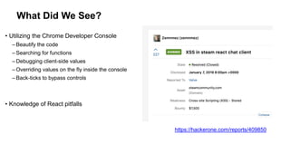 What Did We See?
• Utilizing the Chrome Developer Console
– Beautify the code
– Searching for functions
– Debugging client-side values
– Overriding values on the fly inside the console
– Back-ticks to bypass controls
• Knowledge of React pitfalls
https://hackerone.com/reports/409850
 