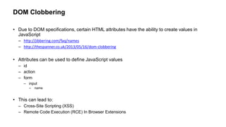 DOM Clobbering
• Due to DOM specifications, certain HTML attributes have the ability to create values in
JavaScript
– http://jibbering.com/faq/names
– http://thespanner.co.uk/2013/05/16/dom-clobbering
• Attributes can be used to define JavaScript values
– id
– action
– form
– input
– name
• This can lead to:
– Cross-Site Scripting (XSS)
– Remote Code Execution (RCE) In Browser Extensions
 