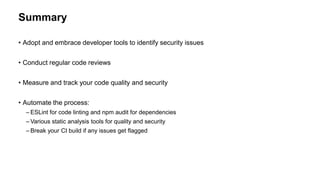 Summary
• Adopt and embrace developer tools to identify security issues
• Conduct regular code reviews
• Measure and track your code quality and security
• Automate the process:
– ESLint for code linting and npm audit for dependencies
– Various static analysis tools for quality and security
– Break your CI build if any issues get flagged
 