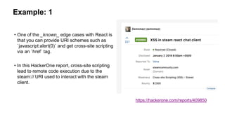 Example: 1
• One of the _known_ edge cases with React is
that you can provide URI schemes such as
`javascript:alert(0)` and get cross-site scripting
via an `href` tag.
• In this HackerOne report, cross-site scripting
lead to remote code execution due to the
steam:// URI used to interact with the steam
client.
https://hackerone.com/reports/409850
 