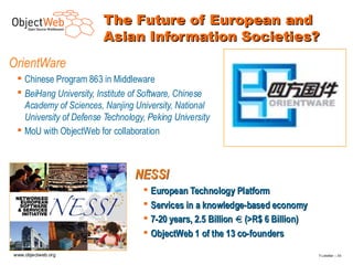 The Future of European and
                        Asian Information Societies?
OrientWare
  Chinese Program 863 in Middleware
  BeiHang University, Institute of Software, Chinese
   Academy of Sciences, Nanjing University, National
   University of Defense Technology, Peking University
  MoU with ObjectWeb for collaboration



                                 NESSI
                                    European Technology Platform
                                    Services in a knowledge-based economy
                                    7-20 years, 2.5 Billion € (>R$ 6 Billion)
                                    ObjectWeb 1 of the 13 co-founders

www.objectweb.org                                                                F.Letellier – 3 0
 