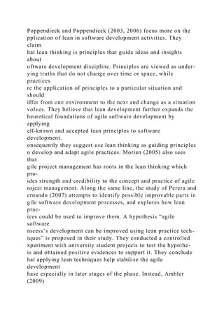 Poppendieck and Poppendieck (2003, 2006) focus more on the
pplication of lean in software development activities. They
claim
hat lean thinking is principles that guide ideas and insights
about
oftware development discipline. Principles are viewed as under-
ying truths that do not change over time or space, while
practices
re the application of principles to a particular situation and
should
iffer from one environment to the next and change as a situation
volves. They believe that lean development further expands the
heoretical foundations of agile software development by
applying
ell-known and accepted lean principles to software
development.
onsequently they suggest use lean thinking as guiding principles
o develop and adapt agile practices. Morien (2005) also sees
that
gile project management has roots in the lean thinking which
pro-
ides strength and credibility to the concept and practice of agile
roject management. Along the same line, the study of Perera and
ernando (2007) attempts to identify possible improvable parts in
gile software development processes, and explores how lean
prac-
ices could be used to improve them. A hypothesis “agile
software
rocess’s development can be improved using lean practice tech-
iques” is proposed in their study. They conducted a controlled
xperiment with university student projects to test the hypothe-
is and obtained positive evidences to support it. They conclude
hat applying lean techniques help stabilise the agile
development
hase especially in later stages of the phase. Instead, Ambler
(2009)
 