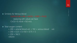  Similarly for Venous blood
CvO2=[1.34 × Hb × SvO2] + 0.003 × PvO2
replacing with values we have
CvO2=15 ml/dl =150 ml/L
 Total oxygen content:
= 200 × arterial blood vol. + 150 × venous blood vol.
= 200 × 0.25 × 5+150 × 0.75 × 5
= 250 + 562.5
=812ml
36
 