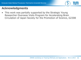 Acknowledgments
• This work was partially supported by the Strategic Young
Researcher Overseas Visits Program for Accelerating Brain
Circulation of Japan Society for the Promotion of Science, G2308
ISMAR workshop on Tracking Methods and Applications 05.11.2012 40
 