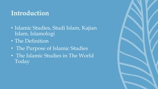 Introduction
• Islamic Studies, Studi Islam, Kajian
Islam, Islamologi
• The Definition
• The Purpose of Islamic Studies
• The Islamic Studies in The World
Today
 