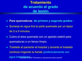 Tratamiento
                    de acuerdo al grado
                         de lesión

   Para quemaduras de primero y segundo grados :

   Sumerja en agua fría la parte quemada por un lapso
    de 2 a 5 minutos.

   Cubra el área quemada con un apósito estéril para
    quemaduras o un lienzo limpio.

   Traslade al paciente al hospital y durante el traslado
    continúe irrigando la herida (preferentemente con
    agua bidestilada) "Prohibida su reproducción total o parcial"
            Copyright © 2005
 
