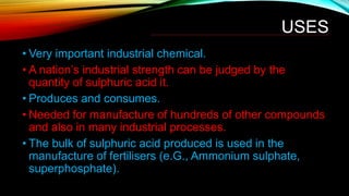 USES
• Very important industrial chemical.
• A nation’s industrial strength can be judged by the
quantity of sulphuric acid it.
• Produces and consumes.
• Needed for manufacture of hundreds of other compounds
and also in many industrial processes.
• The bulk of sulphuric acid produced is used in the
manufacture of fertilisers (e.G., Ammonium sulphate,
superphosphate).
 