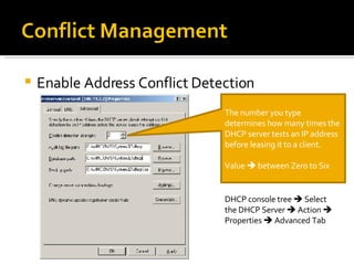 Enable Address Conflict Detection The number you type determines how many times the DHCP server tests an IP address before leasing it to a client. Value    between Zero to Six DHCP console tree    Select the DHCP Server    Action    Properties    Advanced Tab 