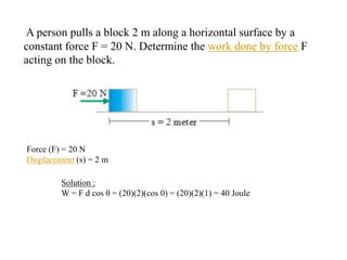 A person pulls a block 2 m along a horizontal surface by a
constant force F = 20 N. Determine the work done by force F
acting on the block.
Force (F) = 20 N
Displacement (s) = 2 m
Solution :
W = F d cos θ = (20)(2)(cos 0) = (20)(2)(1) = 40 Joule
 