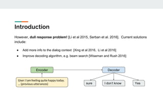 Introduction
However, dull response problem! [Li et al 2015, Serban et al. 2016]. Current solutions
include:
● Add more info to the dialog context [Xing et al 2016, Li et al 2016]
● Improve decoding algorithm, e.g. beam search [Wiseman and Rush 2016]
YesI don’t knowsure
Encoder Decoder
User: I am feeling quite happy today.
… (previous utterances)
 