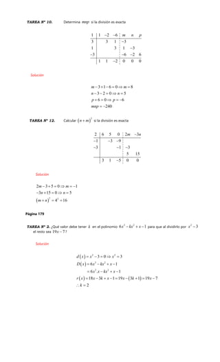 TAREA Nº 10. Determina mnp si la división es exacta
1 1 2 6
3 3 1 3
1 3 1 3
3 6 2 6
1 1 2 0 0 0
m n p 


  

Solución
3 1 6 0 8
3 2 0 5
6 0 6
240
m m
n n
p p
mnp
     
    
    
 
TAREA Nº 12. Calcular  
2
n m si la división es exacta
2 6 5 0 2 3
1 3 9
3 1 3
5 15
3 1 5 0 0
m n
  
  

Solución
 
2 2
2 3 5 0 1
3 15 0 5
4 16
m m
n n
m n
     
    
  
Página 179
TAREA Nº 2. ¿Qué valor debe tener k en el polinomio
3 2
6 1x kx x   para que al dividirlo por
2
3x 
el resto sea 19 7x  ?
Solución
 
 
   
2 2
3 2
2 2
3 0 3
6 1
6 . 1
18 3 1 19 3 1 19 7
2
d x x x
D x x kx x
x x kx x
r x x k x x k x
k
    
   
   
        
 
 