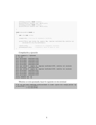 pthread_join(h1,(void **)&r1);
printf("hilo1 termina con: %dn",*r1);
pthread_join(h2,(void **)&r1);
printf("hilo2 termina con: %dn",*r1);
}
void ejecutaHilo(void *v)
{
int *vh=(int *)(v);
sleep(*vh); //utiliza el argumento recibido.
printf("Hilo que recibe %d, espera %ds, imprime varGlobal= %d, modifca val
recibidon",*vh,*vh,varGlobal);
*vh=5*(*vh); //modifica el argumento recibido.
pthread_exit(vh); //termina y deja vh para el join.
}
Compilación y ejecución
$ gcc ejemplo3.c -lpthread
$ ./a.out
Hilo principal, varGlobal=1001
Hilo principal, varGlobal=1002
Hilo principal, varGlobal=1003
Hilo principal, varGlobal=1004
Hilo principal, varGlobal=1005
Hilo que recibe 5, espera 5s, imprime varGlobal=1005, modifca val recibido
Hilo principal, varGlobal=1006
Hilo que recibe 6, espera 6s, imprime varGlobal=1006, modifca val recibido
Hilo principal, varGlobal=1007
Hilo principal, varGlobal=1008
Hilo principal, varGlobal=1009
Hilo principal, varGlobal=1010
hilo1 termina con: 25
hilo2 termina con: 30
Mientras se está ejecutando, hacer lo siguiente en otra terminal:
$ ps -eo pid,user,comm|grep ej1hilos|head -n 1|awk ’{print $1}’|xargs pstree -cp
a.out(4736)-----{a.out}(4737)
|--{a.out}(4738)
8
 