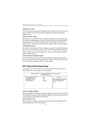 Motherboard User’s Guide

Suspend Time Out
This item sets up the timeout for Suspend mode in minutes. If the time selected
passes without any system activity, the computer will enter power-saving
Suspend mode.
Resume on RTC Alarm
The system can be turned off with a software command. If you enable this item,
the system can automatically resume at a fixed time based on the system’s RTC
(realtime clock). Use the items below this one to set the date and time of the
wake-up alarm. You must use an ATX power supply in order to use this feature.
LAN/Ring Power On
The system can be turned off with a software command. If you enable this item,
the system can automatically resume if there is an incoming call on the Modem/
Ring, or traffic on the network adapter. You must use an ATX power supply in
order to use this feature.
Keyboard Power On/Wake-Up Key
If you enable this item, the system can automatically resume by pressing any
keys, hot key, power key on the keyboard, or typing in the password. You must
use an ATX power supply in order to use this feature.


PCI / Plug and Play Setup Page
This page sets up some parameters for devices installed on the PCI bus and
those utilizing the system plug and play capability.

                CMOS SETUP UTILITY – Copyright (C) 1985-2003, American Megatrends, Inc.
                                      PCI / Plug and Play Setup

     Primary Graphics Adapter               PCI                              Help Item
     Share Memory Size                      32 MB
     Allocate IRQ to PCI VGA                Yes                     Select which graphics controller
     PCI IDE BusMaster                      Disabled                to use as the primary boot
                                                                    device.




Primary Graphics Adapter
This item indicates if the primary graphics adapter uses the PCI or the AGP bus.
The default PCI setting still lets the onboard display work and allows the use of
a second display card installed in an AGP slot.
Share Memory Size
This item lets you allocate a portion of the main memory for theonbaord VGA
display application with several options.
                                                 24
 