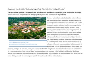 Response to Carroll Article: “(Re)forming Regent Park: When Policy Does Not Equal Practice”
The development of Regent Park is phased, and there are several more phases to the project. What actions could be taken to
ensure more social integration for the older people living in the ‘new and improved’ Regent Park?
For me, I believe that in order for the elders to live in the new
and improved regent park, it would be necessary for services
and transportation that promote social interaction such as cafes,
restaurants, laundry, and trains (maybe even a lounge like the
ones at Ellicott) close to where they live because it would
encourage interaction between the older living with others. In
addition, I believe that there should be mixed income and age
group in integrating because it will expose the elderly and
others to each other and would promote the idea of diversity.
The whole idea is to encourage interactions as the main means
of social integration and by allowing one to be surrounded by
others, it will promote interconnectedness in the community of
Regent Park. Like the laundry room idea, in which people who
are doing laundry at the same time, could get to know each other while doing laundry since it would only be awkward to not interact
in a room while waiting. I also want the idea of interconnectedness to be prominent within building to buildings just like the way
Ellicott is like a labyrinth that connects all the each buildings together as long as you know the direction towards each one. It gives the
sense of being one with the community and certainly the people would embrace an idea like that.
http://www.buffalo.edu/UBT/UBT-
archives/volume30number1/features/Ellicott.php
 