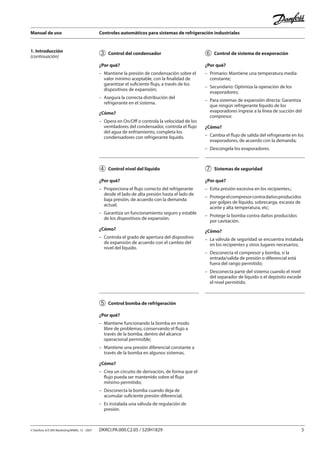 Manual de uso Controles automáticos para sistemas de refrigeración industriales
© Danfoss A/S (RA Marketing/MWA), 12 - 2007 DKRCI.PA.000.C2.05 / 520H1829 5
1. Introducción
(continuación) ➂	Control del condensador
¿Por qué?
– 	Mantiene la presión de condensación sobre el
	 valor mínimo aceptable, con la finalidad de
	 garantizar el suficiente flujo, a través de los
	 dispositivos de expansión;
–	 Asegura la correcta distribución del 			
	 refrigerante en el sistema.
¿Cómo?
–	 Opera en On/Off o controla la velocidad de los
	 ventiladores del condensador, controla el flujo
	 del agua de enfriamiento, completa los
	 condensadores con refrigerante líquido.
➃	Control nivel del líquido
¿Por qué?
– 	Proporciona el flujo correcto del refrigerante
	 desde el lado de alta presión hasta el lado de
	 baja presión, de acuerdo con la demanda 		
	 actual;
–	 Garantiza un funcionamiento seguro y estable
	 de los dispositivos de expansión.
¿Cómo?
–	 Controla el grado de apertura del dispositivo
	 de expansión de acuerdo con el cambio del
	 nivel del líquido.
➄	Control bomba de refrigeración
¿Por qué?
– 	Mantiene funcionando la bomba en modo 		
	 libre de problemas, conservando el flujo a		
	 través de la bomba, dentro del alcance
	 operacional permisible;
–	 Mantiene una presión diferencial constante a
	 través de la bomba en algunos sistemas.
¿Cómo?
–	 Crea un circuito de derivación, de forma que el
	 flujo pueda ser mantenido sobre el flujo 		
	 mínimo permitido;
–	 Desconecta la bomba cuando deja de
	 acumular suficiente presión diferencial;
–	 Es instalada una válvula de regulación de
	 presión.
➅	Control de sistema de evaporación
¿Por qué?
– 	Primario: Mantiene una temperatura media
	 constante;
–	 Secundario: Optimiza la operación de los
	 evaporadores;
–	 Para sistemas de expansión directa: Garantiza
	 que ningún refrigerante líquido de los
	 evaporadores ingrese a la línea de succión del
	 compresor.
¿Cómo?
–	 Cambia el flujo de salida del refrigerante en los
	 evaporadores, de acuerdo con la demanda;
–	 Descongela los evaporadores.
➆	Sistemas de seguridad
¿Por qué?
– 	Evita presión excesiva en los recipientes.;
–	 Protegeelcompresorcontradañosproducidos	
	 por golpes de líquido, sobrecarga, escasez de 		
	 aceite y alta temperatura, etc;
–	 Protege la bomba contra daños producidos
	 por cavitación.
¿Cómo?
–	 La válvula de seguridad se encuentra instalada 	
	 en los recipientes y otros lugares necesarios;
–	 Desconecta el compresor y bomba, si la 		
	 entrada/salida de presión o diferencial está
	 fuera del rango permitido;
–	 Desconecta parte del sistema cuando el nivel
	 del separador de líquido o el depósito excede
	 el nivel permitido.
 