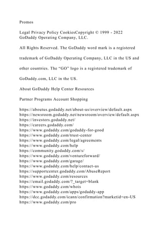 Promos
Legal Privacy Policy CookiesCopyright © 1999 - 2022
GoDaddy Operating Company, LLC.
All Rights Reserved. The GoDaddy word mark is a registered
trademark of GoDaddy Operating Company, LLC in the US and
other countries. The “GO” logo is a registered trademark of
GoDaddy.com, LLC in the US.
About GoDaddy Help Center Resources
Partner Programs Account Shopping
https://aboutus.godaddy.net/about-us/overview/default.aspx
https://newsroom.godaddy.net/newsroom/overview/default.aspx
https://investors.godaddy.net/
https://careers.godaddy.com/
https://www.godaddy.com/godaddy-for-good
https://www.godaddy.com/trust-center
https://www.godaddy.com/legal/agreements
https://www.godaddy.com/help
https://community.godaddy.com/s/
https://www.godaddy.com/ventureforward/
https://www.godaddy.com/garage/
https://www.godaddy.com/help/contact-us
https://supportcenter.godaddy.com/AbuseReport
https://www.godaddy.com/resources
https://email.godaddy.com/?_target=blank
https://www.godaddy.com/whois
https://www.godaddy.com/apps/godaddy-app
https://dcc.godaddy.com/icann/confirmation?marketid=en-US
https://www.godaddy.com/pro
 