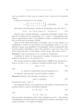 Albuquerque, Prontu´ario de ´Algebra Linear e Geometria Anal´ıtica 28
como um produto de ciclos, que at´e comutam entre si pois n˜ao tˆem elementos
comuns.
´E quase t˜ao convincente ver um exemplo:
σ =
1 2 3 4 5 6 7 8
6 5 2 1 3 7 4 8
= (1674)(253). (3.3)
Mais ainda, cada permuta¸c˜ao ´e produto de transposi¸c˜oes, pois cada ciclo o ´e:
(a1 a2 · · · ak) = (ak ak−1)(ak ak−2) · · · (ak a2)(ak a1). (3.4)
Fazemos agora a seguinte aﬁrma¸c˜ao: a permuta¸c˜ao identidade ´e sempre o pro-
duto de um n´umero par de transposi¸c˜oes: (1) = (ij)(ij). A demonstra¸c˜ao deste
facto, s´o aparentemente ´obvio, ´e um problema de ordem e combinat´oria que deix-
amos ao leitor para sua pesquisa, [Gro83].
Agora se uma mesma permuta¸c˜ao se decomp˜oe, uma vez, num n´umero l1 de
transposi¸c˜oes e, noutra vez, num n´umero l2 de transposi¸c˜oes, ent˜ao l1 + l2 ´e par.
Equivale a passar, nessa igualdade de decomposi¸c˜oes, todas as transposi¸c˜oes para
um lado, ﬁcando a identidade no outro. Em particular, l1 ´e par sse l2 ´e par. Com
efeito, apenas dois pares, ou dois ´ımpares, somam um par. Em resumo, temos o
Teorema 7. Toda a permuta¸c˜ao σ ∈ Sn ´e produto de transposi¸c˜oes.
A paridade do n´umero de transposi¸c˜oes de qualquer decomposi¸c˜ao de σ num
produto de transposi¸c˜oes ´e um invariante de σ.
Este teorema permite-nos deﬁnir rigorosamente o sinal de uma permuta¸c˜ao σ.
Trata-se do valor +1 ou −1, conforme o invariante indicado acima. Ou seja,
sg(σ) = (−1) (3.5)
onde
= n´umero de transposi¸c˜oes numa decomposi¸c˜ao de σ. (3.6)
A conhecida ‘regra dos sinais’ prova de imediato o seguinte
Teorema 8 (B´ezout). Para quaisquer permuta¸c˜oes σ, τ ∈ Sn,
sg(στ) = sg(σ)sg(τ). (3.7)
Em particular, sg(σ) = sg(σ−1
).
Para aplica¸c˜oes futuras, com argumentos de tipo indutivo, conv´em reparar que
podemos escrever a uni˜ao de subconjuntos disjuntos
Sn = S1 ∪ S2 ∪ · · · ∪ Sn (3.8)
onde
Si = {σ : σ(1) = i}. (3.9)
Cada um destes subconjuntos, grosso modo, identiﬁca-se com Sn−1. Para deduzir
tal identiﬁca¸c˜ao, s´o temos de ﬁxar nova numera¸c˜ao dos objectos, suprimindo o 1 no
espa¸co de partida e o i no espa¸co de chegada.
 