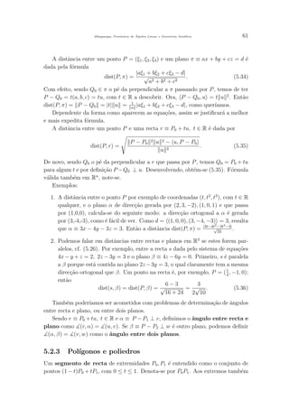 Albuquerque, Prontu´ario de ´Algebra Linear e Geometria Anal´ıtica 61
A distˆancia entre um ponto P = (ξ1, ξ2, ξ3) e um plano π ≡ ax + by + cz = d ´e
dada pela f´ormula
dist(P, π) =
|aξ1 + bξ2 + cξ3 − d|
√
a2 + b2 + c2
. (5.34)
Com efeito, sendo Q0 ∈ π o p´e da perpendicular a π passando por P, temos de ter
P − Q0 = t(a, b, c) = tu, com t ∈ R a descobrir. Ora, P − Q0, u = t u 2
. Ent˜ao
dist(P, π) = P − Q0 = |t| u = 1
u
|aξ1 + bξ2 + cξ3 − d|, como quer´ıamos.
Dependente da forma como aparecem as equa¸c˜oes, assim se justiﬁcar´a a melhor
e mais expedita f´ormula.
A distˆancia entre um ponto P e uma recta r ≡ P0 + tu, t ∈ R ´e dada por
dist(P, r) =
P − P0
2 u 2 − u, P − P0
u 2
. (5.35)
De novo, sendo Q0 o p´e da perpendicular a r que passa por P, temos Q0 = P0 + tu
para algum t e por deﬁni¸c˜ao P −Q0 ⊥ u. Desenvolvendo, obt´em-se (5.35). F´ormula
v´alida tamb´em em Rn
, note-se.
Exemplos:
1. A distˆancia entre o ponto P por exemplo de coordenadas (t, t2
, t3
), com t ∈ R
qualquer, e o plano α de direc¸c˜ao gerada por (2, 3, −2), (1, 0, 1) e que passa
por (1,0,0), calcula-se do seguinte modo: a direc¸c˜ao ortogonal a α ´e gerada
por (3,-4,-3), como ´e f´acil de ver. Como d = (1, 0, 0), (3, −4, −3) = 3, resulta
que α ≡ 3x − 4y − 3z = 3. Ent˜ao a distˆancia dist(P, π) = |3t−4t2−3t3−3|
√
34
.
2. Podemos falar em distˆancias entre rectas e planos em R3
se estes forem par-
alelos, cf. (5.26). Por exemplo, entre a recta s dada pelo sistema de equa¸c˜oes
4x − y + z = 2, 2z − 3y = 3 e o plano β ≡ 4z − 6y = 0. Primeiro, s ´e paralela
a β porque est´a contida no plano 2z−3y = 3, o qual claramente tem a mesma
direc¸c˜ao ortogonal que β. Um ponto na recta ´e, por exemplo, P = (1
4
, −1, 0);
ent˜ao
dist(s, β) = dist(P, β) =
6 − 3
√
16 + 24
=
3
2
√
10
. (5.36)
Tamb´em poder´ıamos ser acometidos com problemas de determina¸c˜ao de ˆangulos
entre recta e plano, ou entre dois planos.
Sendo r ≡ P0 +tu, t ∈ R e α ≡ P −P1 ⊥ v, deﬁnimos o ˆangulo entre recta e
plano como (r, α) = (u, v). Se β ≡ P − P2 ⊥ w ´e outro plano, podemos deﬁnir
(α, β) = (v, w) como o ˆangulo entre dois planos.
5.2.3 Pol´ıgonos e poliedros
Um segmento de recta de extremidades P0, P1 ´e entendido como o conjunto de
pontos (1 − t)P0 + tP1, com 0 ≤ t ≤ 1. Denota-se por P0P1. Aos extremos tamb´em
 