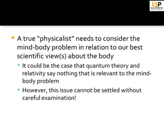    A true “physicalist” needs to consider the
    mind-body problem in relation to our best
    scientific view(s) about the body
     It could be the case that quantum theory and
      relativity say nothing that is relevant to the mind-
      body problem
     However, this issue cannot be settled without
      careful examination!
 