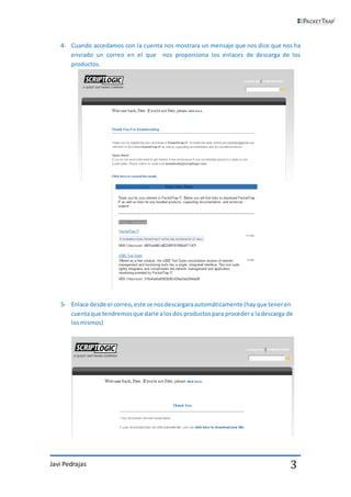 4- Cuando accedamos con la cuenta nos mostrara un mensaje que nos dice que nos ha
      enviado un correo en el que nos proporciona los enlaces de descarga de los
      productos.




   5- Enlace desde el correo, este se nos descargara automáticamente (hay que tener en
      cuenta que tendremos que darle a los dos productos para proceder a la descarga de
      los mismos)




Javi Pedrajas                                                                         3
 