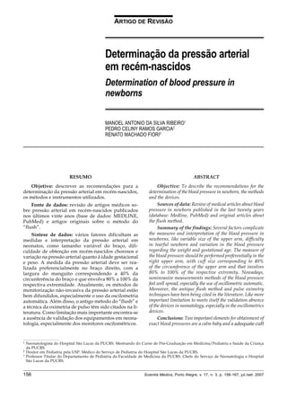 156 Scientia Medica, Porto Alegre, v. 17, n. 3, p. 156-167, jul./set. 2007
Determinação da pressão arterial ... Ribeiro MAS, Garcia PCR, Fiori RM
ARTIGO DE REVISÃO
Determinação da pressão arterial
em recém-nascidos
Determination of blood pressure in
newborns
MANOEL ANTONIO DA SILVA RIBEIRO1
PEDRO CELINY RAMOS GARCIA2
RENATO MACHADO FIORI3
1 Neonatologista do Hospital São Lucas da PUCRS. Mestrando do Curso de Pós-Graduação em Medicina/Pediatria e Saúde da Criança
da PUCRS.
2 Doutor em Pediatria pela USP. Médico do Serviço de Pediatria do Hospital São Lucas da PUCRS.
3 Professor Titular do Departamento de Pediatria da Faculdade de Medicina da PUCRS. Chefe do Serviço de Neonatologia o Hospital
São Lucas da PUCRS.
RESUMO
Objetivo: descrever as recomendações para a
determinação da pressão arterial em recém-nascidos,
os métodos e instrumentos utilizados.
Fonte de dados: revisão de artigos médicos so-
bre pressão arterial em recém-nascidos publicados
nos últimos vinte anos (base de dados: MEDLINE,
PubMed) e artigos originais sobre o método do
“flush”.
Síntese de dados: vários fatores dificultam as
medidas e interpretação da pressão arterial em
neonatos, como tamanho variável do braço, difi-
culdade de obtenção em recém-nascidos chorosos e
variação na pressão arterial quanto à idade gestacional
e peso. A medida da pressão arterial deve ser rea-
lizada preferencialmente no braço direito, com a
largura do manguito correspondendo a 40% da
circunferência do braço e que envolva 80% a 100% da
respectiva extremidade. Atualmente, os métodos de
monitorização não-invasiva da pressão arterial estão
bem difundidos, especialmente o uso da oscilometria
automática. Além disso, o antigo método do “flush” e
a técnica da oximetria de pulso têm sido citados na li-
teratura. Como limitação mais importante encontra-se
a ausência de validação dos equipamentos em neona-
tologia, especialmente dos monitores oscilométricos.
ABSTRACT
Objective: To describe the recommendations for the
determination of the blood pressure in newborn, the methods
and the devices.
Sources of data: Review of medical articles about blood
pressure in newborn published in the last twenty years
(database: Medline, PubMed) and original articles about
the flush method.
Summary of the findings: Several factors complicate
the measures and interpretation of the blood pressure in
newborns, like variable size of the upper arm, difficulty
in tearful newborn and variation in the blood pressure
regarding the weight and gestational age. The measure of
the blood pressure should be performed preferentially in the
right upper arm, with cuff size corresponding to 40%
of the circumference of the upper arm and that involves
80% to 100% of the respective extremity. Nowadays,
noninvasive measurements methods of the blood pressure
feel well spread, especially the use of oscillometric automatic.
Moreover, the antique flush method and pulse oximetry
techniques have been being cited in the literature. Like more
important limitation to meets itself the validation absence
of the devices in neonatology, especially in the oscillometrics
devices.
Conclusions: Two important elements for obtainment of
exact blood pressures are a calm baby and a adequate cuff
 