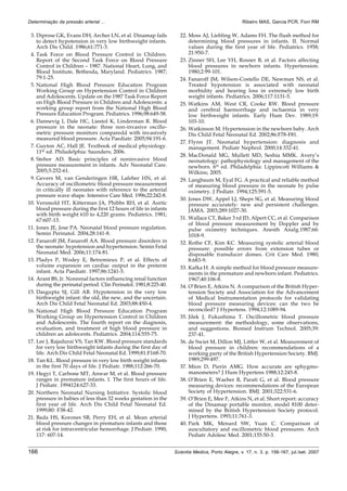 166 Scientia Medica, Porto Alegre, v. 17, n. 3, p. 156-167, jul./set. 2007
Determinação da pressão arterial ... Ribeiro MAS, Garcia PCR, Fiori RM
3. Diprose GK, Evans DH, Archer LN, et al. Dinamap fails
to detect hypotension in very low birthweight infants.
Arch Dis Child. 1986;61:771-3.
4. Task Force on Blood Pressure Control in Children.
Report of the Second Task Force on Blood Pressure
Control in Children – 1987. National Heart, Lung, and
Blood Institute, Bethesda, Maryland. Pediatrics. 1987;
79:1-25.
5. National High Blood Pressure Education Program
Working Group on Hypertension Control in Children
and Adolescents. Update on the 1987 Task Force Report
on High Blood Pressure in Children and Adolescents: a
working group report from the National High Blood
Pressure Education Program. Pediatrics. 1996;98:649-58.
6. Dannevig I, Dale HC, Liestol K, Linderman R. Blood
pressure in the neonate: three non-invasive oscillo-
metric pressure monitors comparedd with invasively
measured blood pressure. Acta Paediatr. 2005;94:191-6.
7. Guyton AC, Hall JE. Textbook of medical physiology.
11th
ed. Philadelphia: Saunders; 2006.
8. Stebor AD. Basic principles of noninvasive blood
pressure measurement in infants. Adv Neonatal Care.
2005;5:252-61.
9. Gevers M, van Genderingen HR, Lafeber HN, et al.
Accuracy of oscillometric blood pressure measurement
in critically ill neonates with reference to the arterial
pressure wave shape. Intensive Care Med. 1996;22:242-8.
10. Versmold HT, Kitterman JA, Phibbs RH, et al. Aortic
blood pressure during the first 12 hours of life in infants
with birth weight 610 to 4,220 grams. Pediatrics. 1981;
67:607-13.
11. Jones JE, Jose PA. Neonatal blood pressure regulation.
Semin Perinatol. 2004;28:141-8.
12. Fanaroff JM, Fanaroff AA. Blood pressure disorders in
the neonate: hypotension and hypertension. Semin Fetal
Neonatal Med. 2006;11:174-81.
13. Pladys P, Wodey E, Betremieux P, et al. Effects of
volume expansion on cardiac output in the preterm
infant. Acta Paediatr. 1997;86:1241-5.
14. Arant BS, Jr. Nonrenal factors influencing renal function
during the perinatal period. Clin Perinatol. 1981;8:225-40.
15. Dasgupta SJ, Gill AB. Hypotension in the very low
birthweight infant: the old, the new, and the uncertain.
Arch Dis Child Fetal Neonatal Ed. 2003;88:450-4.
16. National High Blood Pressure Education Program
Working Group on Hypertension Control in Children
and Adolescents. The fourth report on the diagnosis,
evaluation, and treatment of high blood pressure in
children an adolecents. Pediatrics. 2004;114:555-75.
17. Lee J, Rajadurai VS, Tan KW. Blood pressure standards
for very low birthweight infants during the first day of
life. Arch Dis Child Fetal Neonatal Ed. 1999;81:F168-70.
18. Tan KL. Blood pressure in very low birth weight infants
in the first 70 days of life. J Pediatr. 1988;112:266-70.
19. Hegyi T, Carbone MT, Anwar M, et al. Blood pressure
ranges in premature infants. I. The first hours of life.
J Pediatr. 1994124:627-33.
20. Northern Neonatal Nursing Initiative. Systolic blood
pressure in babies of less than 32 weeks gestation in the
first year of life. Arch Dis Child Fetal Neonatal Ed.
1999;80: F38-42.
21. Bada HS, Korones SB, Perry EH, et al. Mean arterial
blood pressure changes in premature infants and those
at risk for intraventricular hemorrhage. J Pediatr. 1990;
117: 607-14.
22. Moss AJ, Liebling W, Adams FH. The flush method for
determining blood pressures in infants. II. Normal
values during the first year of life. Pediatrics. 1958;
21:950-7.
23. Zinner SH, Lee YH, Rosner B, et al. Factors affecting
blood pressures in newborn infants. Hypertension.
1980;2:99-101.
24. Fanaroff JM, Wilson-Costello DE, Newman NS, et al.
Treated hypotension is associated with neonatal
morbidity and hearing loss in extremely low birth
weight infants. Pediatrics. 2006;117:1131-5.
25. Watkins AM, West CR, Cooke RW. Blood pressure
and cerebral haemorrhage and ischaemia in very
low birthweight infants. Early Hum Dev. 1989;19:
103-10.
26. Watkinson M. Hypertension in the newborn baby. Arch
Dis Child Fetal Neonatal Ed. 2002;86:F78-F81.
27. Flynn JT. Neonatal hypertension: diagnosis and
management. Pediatr Nephrol. 2000;14:332-41.
28. MacDonald MG, Mullett MD, Seshia MMK. Avery’s
neonatology: pathophysiology and management of the
newborn. 6th
ed. Philadelphia: Lippincott Williams &
Wilkins; 2005.
29. Langbaum M, Eyal FG. A practical and reliable method
of measuring blood pressure in the neonate by pulse
oximetry. J Pediatr. 1994;125:591-5.
30. Jones DW, Appel LJ, Sheps SG, et al. Measuring blood
pressure accurately: new and persistent challenges.
JAMA. 2003;289:1027-30.
31. Wallace CT, Baker 3 rd JD, Alpert CC, et al. Comparison
of blood pressure measurement by Doppler and by
pulse oximetry techniques. Anesth Analg.1987;66:
1018-9.
32. Rothe CF, Kim KC. Measuring systolic arterial blood
pressure: possible errors from extension tubes or
disposable transducer domes. Crit Care Med. 1980;
8:683-9.
33. Kafka H. A simple method for blood pressure measure-
ments in the premature and newborn infant. Pediatrics.
1967;40:106-8.
34. O’Brien E, Atkins N. A comparison of the British Hyper-
tension Society and Association for the Advancement
of Medical Instrumentation protocols for validating
blood pressure measuring devices: can the two be
reconciled? J Hypertens. 1994;12:1089-94.
35. Jilek J, Fukushima T. Oscillometric blood pressure
measurement: the methodology, some observations,
and suggestions. Biomed Instrum Technol. 2005;39:
237-41.
36. de Swiet M, Dillon MJ, Littler W, et al. Measurement of
blood pressure in children: recommendations of a
working party of the British Hypertension Society. BMJ.
1989;299:497.
37. Mion D, Pierin AMG. How accurate are sphygmo-
manometers? J Hum Hypertens 1988;12:245-8.
38. O’Brien E, Waeber B, Parati G, et al. Blood pressure
measuring devices: recommendations of the European
Society of Hypertension. BMJ. 2001;322:531-6.
39. O’Brien E, Mee F, Atkins N, et al. Short report: accuracy
of the Dinamap portable monitor, model 8100 deter-
mined by the British Hypertension Society protocol.
J Hypertens. 1993;11:761-3.
40. Park MK, Menard SW, Yuan C. Comparison of
auscultatory and oscillometric blood pressures. Arch
Pediatr Adolesc Med. 2001;155:50-3.
 