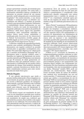 162 Scientia Medica, Porto Alegre, v. 17, n. 3, p. 156-167, jul./set. 2007
Determinação da pressão arterial ... Ribeiro MAS, Garcia PCR, Fiori RM
porque apresentam variações, de momento para
momento em cada paciente. Por outro lado, a
oscilometria automática detecta a tendência de
alterações na pressão arterial de um mesmo
paciente, sendo adequada para a monitorização
hospitalar.35
Em recém-nascidos, o uso dessas
unidades é aceitável porque os métodos aus-
cultatórios são difíceis e a medida da pressão
arterial é uma necessidade freqüente. Entretanto,
a confiabilidade desses instrumentos no uso
clínico é incerta, em razão da necessidade de
freqüente calibração e da ausência de padrões de
referência.5 Além disso, alguns dos aparelhos
automáticos mais comumente utilizados na
prática clínica nunca foram submetidos à
certificação pela Association for the Advancement
of Medical Instrumentation (AAMI), grupo de
trabalho ligada ao Food and Drug Administration,
e nem pela British Hypertension Society.30
Conforme o relatório da segunda força-tarefa,
somente uma unidade oscilométrica Dinamap®
demonstrou um registro confiável na pressão
arterial entre os aparelhos oscilométricos estu-
dados.4
Por outro lado, Diprose et al.3
observaram
que o monitor oscilométrico Dinamap® 847 su-
perestimou tanto a pressão sistólica como a
diastólica na vigência de hipotensão em recém-
nascidos menores que 1500 gramas e em menores
do que 30 semanas de idade gestacional, cir-
cunstâncias estas que poderiam atrasar o reco-
nhecimento e o tratamento de um quadro clínico
importante de choque. Esta tendência diminuiu
quando a pressão encontrava-se dentro dos li-
mites considerados normais para estes recém-
nascidos de muito baixo peso.
Método Doppler
É um método não-invasivo que mede a
pressão sistólica detectando o fluxo sangüíneo ou
o movimento da parede vascular à medida em
que ocorre a liberação gradativa do manguito.
Neste método, a pressão diastólica não é medida
com exatidão.1,5,29,30 Por esta razão, não é apro-
priado para detectar casos de hipotensão, li-
mitando-se ao reconhecimento da hipertensão
arterial.
Esta técnica requer um manômetro de mer-
cúrio ou um manômetro aneróide para verificar
a pressão arterial. O manômetro de mercúrio é
um manômetro de amplo uso, confiável, que
apresenta boa acurácia, boa exatidão e não requer
reajuste na sua calibração. Seu reservatório deve
estar plenamente cheio de mercúrio, o orifício de
abertura encontrar-se limpo e a coluna de vidro
encontrar-se livre de poeira ou partículas
oxidadas.4
Utilizado há mais de cem anos por
clínicos e pesquisadores, é considerado como
padrão-ouro quando comparado com outros
equipamentos para a medida de pressão ar-
terial.30,36
Já o manômetro aneróide opera por
meio de um registro de metal, tem menor ta-
manho e exige ser calibrado pelo menos uma vez
ao ano.4
Mion e Pierim37
examinaram 320 manômetros
de mercúrio e 204 manômetros aneróides uti-
lizados em hospitais e consultórios médicos.
A precisão foi averiguada principalmente atra-
vés dos aspectos físicos dos equipamentos e a
acurácia foi determinada nos manômetros de
mercúrio quando o menisco da coluna atingia a
marca zero no repouso e nos manômetros
aneróides quando estes apresentavam diferenças
de medidas de até 3mmHg de um manômetro de
mercúrio calibrado. Esses autores observaram
que 21% dos esfigmomanômetros de mercúrio
não eram acurados e 64% foram imprecisos e 58%
dos esfigmomanômetros aneróides não eram
acurados e 70% foram imprecisos.
O’Brien et al.38 revisaram na literatura os
esfigmomanômetros testados conforme os crité-
rios da AAMI e BHS. De quatro manômetros
manuais testados, um manômetro de mercúrio e
três aneróides, apenas primeiro foi recomendado,
provavelmente porque é um equipamento com
estrutura básica simples com componentes pa-
dronizados. De cinco monitores automáticos para
uso hospitalar, dois são recomendados e apenas
um destes, Dinamap®
modelo 8010, pode ser
utilizado em recém-nascidos. Neste estudo,
foram revisados dados de outros 24 modelos,
mas nenhum teve recomendado seu uso em
recém-nascidos. É interessante observar que o
estudo que validou a recomendação do uso do
Dinamap®
8100 em neonatologia foi efetuado em
pessoas adultas, tendo os seus autores sugerido
a realização de estudos de validação do referido
monitor na população pediátrica.39 Por sua vez,
Myung et al.40
compararam a medida de pressão
arterial pelo Dinamap® 8100 com o método
Doppler em 7208 crianças de 5 a 17 anos e
demonstraram uma diferença clinicamente im-
portante na medida da pressão arterial por
Dinamap® 8100. Para cada faixa etária, a pressão
sistólica obtida pelo Dinamap®
foi consisten-
temente maior. A diferença média observa-
da pela oscilometria na pressão sistólica foi de
10,2mmHg (IC95%= -3,5 a 24mmHg), e para a
pressão diastólica foi de 4,7mmHg (IC95% = -13,5
 