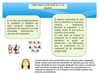 FASE FINAL O DE VUELTA  A LA 
CALMA
Es  la  fase  que  progresivamente 
se  restablece  el  equilibrio  del 
nivel  funcional  mediante  la 
realización de ejercicios con baja 
intensidad,  estiramientos  y 
ejercicios de respiración.
El  objetivo  primordial  de  esta 
fase  es  disminuir  la  frecuencia 
cardiaca  y  respiratoria, 
llevando  al  organismo  a  un 
estado  similar  al  que  tenía  al 
comienzo de la sesión.
En  esta  fase,  se  incluye  la 
evaluación  de  la  sesión  para 
identificar  el  grado  de 
satisfacción  y  las  dificultades 
que  se  presentaron  en  la 
realización  de  las  actividades 
programadas
La parte final de cada actividad física que realicemos debe comprender
similar al inicio una sesión de estiramiento de músculos, pero por menos
tiempo, alrededor de unos 5 minutos, finalizado está sesión se recomienda
tomar una ducha con agua no muy caliente esto ayuda bastante a la
relajación de músculos si se le acompaña con los debidos masajes a los
músculos que trabajamos.
 