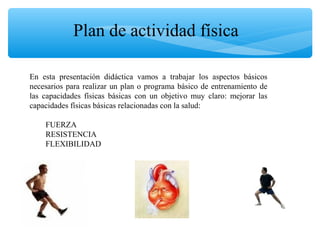 En esta presentación didáctica vamos a trabajar los aspectos básicos
necesarios para realizar un plan o programa básico de entrenamiento de
las capacidades físicas básicas con un objetivo muy claro: mejorar las
capacidades físicas básicas relacionadas con la salud:
FUERZA
RESISTENCIA
FLEXIBILIDAD
Plan de actividad física
 