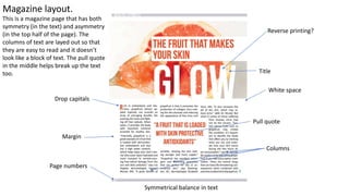 Margin
Title
Columns
Pull quote
Page numbers
White space
Symmetrical balance in text
Reverse printing?
Drop capitals
Magazine layout.
This is a magazine page that has both
symmetry (in the text) and asymmetry
(in the top half of the page). The
columns of text are layed out so that
they are easy to read and it doesn’t
look like a block of text. The pull quote
in the middle helps break up the text
too.
 