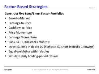 Factor-Based Strategies                                             NBER

Construct Five Long/Short Factor Portfolios
 Book-to-Market
 Earnings-to-Price
 Cashflow-to-Price
 Price Momentum
 Earnings Momentum
 Rank S&P 1500 stocks monthly
 Invest $1 long in decile 10 (highest), $1 short in decile 1 (lowest)
 Equal-weighting within deciles
 Simulate daily holding-period returns


7/16/2010            © 2010 by Andrew W. Lo, All Rights Reserved   Page 128
 