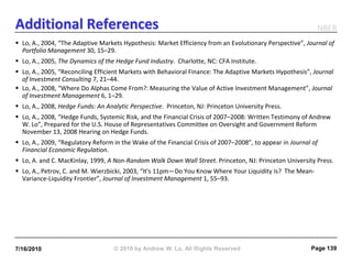 Additional References                                                                                       NBER
 Lo, A., 2004, “The Adaptive Markets Hypothesis: Market Efficiency from an Evolutionary Perspective”, Journal of
  Portfolio Management 30, 15–29.
 Lo, A., 2005, The Dynamics of the Hedge Fund Industry. Charlotte, NC: CFA Institute.
 Lo, A., 2005, “Reconciling Efficient Markets with Behavioral Finance: The Adaptive Markets Hypothesis”, Journal
  of Investment Consulting 7, 21–44.
 Lo, A., 2008, “Where Do Alphas Come From?: Measuring the Value of Active Investment Management”, Journal
  of Investment Management 6, 1–29.
 Lo, A., 2008, Hedge Funds: An Analytic Perspective. Princeton, NJ: Princeton University Press.
 Lo, A., 2008, “Hedge Funds, Systemic Risk, and the Financial Crisis of 2007–2008: Written Testimony of Andrew
  W. Lo”, Prepared for the U.S. House of Representatives Committee on Oversight and Government Reform
  November 13, 2008 Hearing on Hedge Funds.
 Lo, A., 2009, “Regulatory Reform in the Wake of the Financial Crisis of 2007–2008”, to appear in Journal of
  Financial Economic Regulation.
 Lo, A. and C. MacKinlay, 1999, A Non-Random Walk Down Wall Street. Princeton, NJ: Princeton University Press.
 Lo, A., Petrov, C. and M. Wierzbicki, 2003, “It's 11pm—Do You Know Where Your Liquidity Is? The Mean-
  Variance-Liquidity Frontier”, Journal of Investment Management 1, 55–93.




7/16/2010                          © 2010 by Andrew W. Lo, All Rights Reserved                            Page 139
 