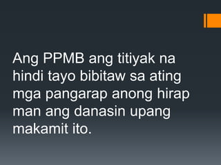 Ang PPMB ang titiyak na
hindi tayo bibitaw sa ating
mga pangarap anong hirap
man ang danasin upang
makamit ito.
 