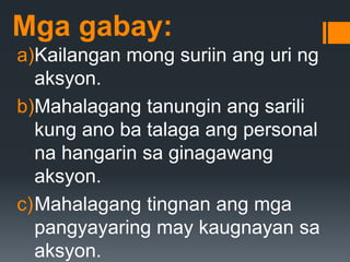 Mga gabay:
a)Kailangan mong suriin ang uri ng
aksyon.
b)Mahalagang tanungin ang sarili
kung ano ba talaga ang personal
na hangarin sa ginagawang
aksyon.
c)Mahalagang tingnan ang mga
pangyayaring may kaugnayan sa
aksyon.
 